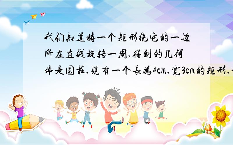 我们知道将一个矩形绕它的一边所在直线旋转一周,得到的几何体是圆柱,现有一个长为4cm,宽3cm的矩形,分别绕它的长、宽在直线旋转一周,它们的体积分别为多少?谁的体积大?