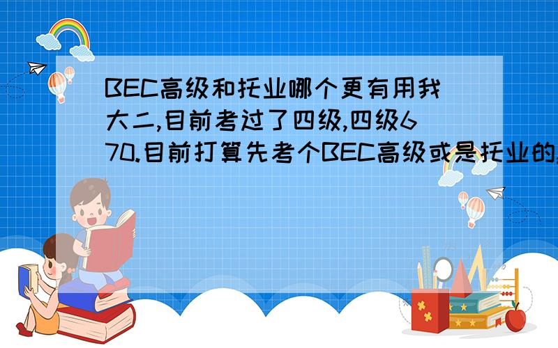 BEC高级和托业哪个更有用我大二,目前考过了四级,四级670.目前打算先考个BEC高级或是托业的,一方面为下半年考托福做个准备,另一方面希望对申请出国留学（目前准备研究生申美国）或是将