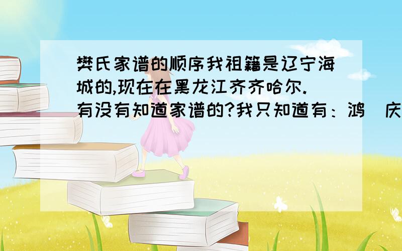 樊氏家谱的顺序我祖籍是辽宁海城的,现在在黑龙江齐齐哈尔.有没有知道家谱的?我只知道有：鸿．庆．世．谢谢!