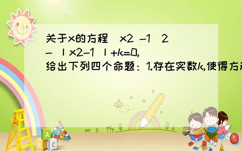 关于x的方程（x2 -1）2- 丨x2-1 丨+k=0,给出下列四个命题：1.存在实数k,使得方程恰有2个不同的实根2.存在实数k,使得方程恰有4个不同的实根3.存在实数k,使得方程恰有5个不同的实根4.存在实数k,