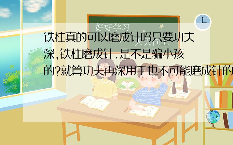 铁柱真的可以磨成针吗只要功夫深,铁柱磨成针.是不是骗小孩的?就算功夫再深用手也不可能磨成针的啊,这不科学.滴水穿石是什么道理?滴水穿石要多少年才能实现啊!等得了那么 多年吗?