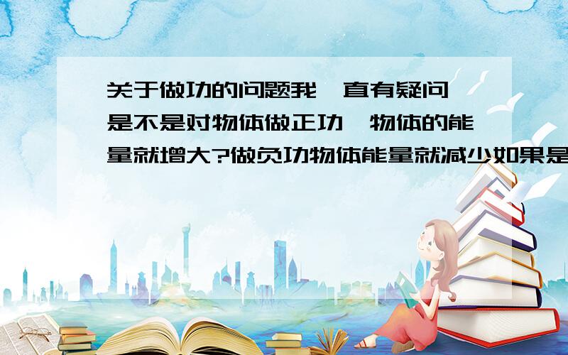 关于做功的问题我一直有疑问 是不是对物体做正功,物体的能量就增大?做负功物体能量就减少如果是,那又怎么解释重力对物体做正功,而物体重力势能却减少?而我的理解是 物体受重力下,物