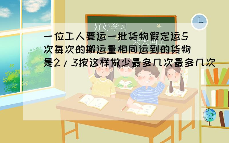 一位工人要运一批货物假定运5次每次的搬运量相同运到的货物是2/3按这样做少最多几次最多几次