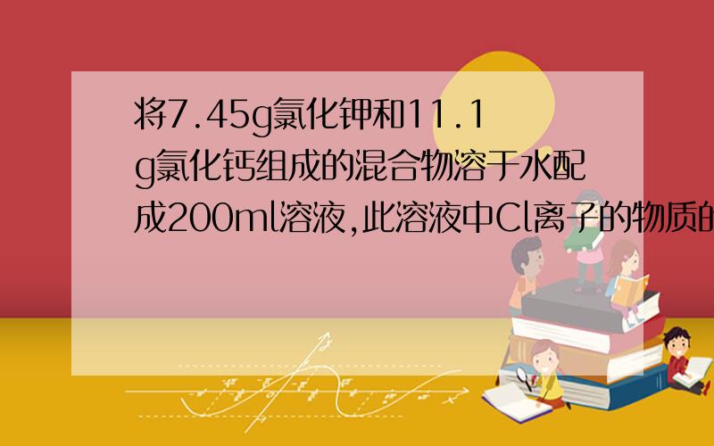 将7.45g氯化钾和11.1g氯化钙组成的混合物溶于水配成200ml溶液,此溶液中Cl离子的物质的量浓度是