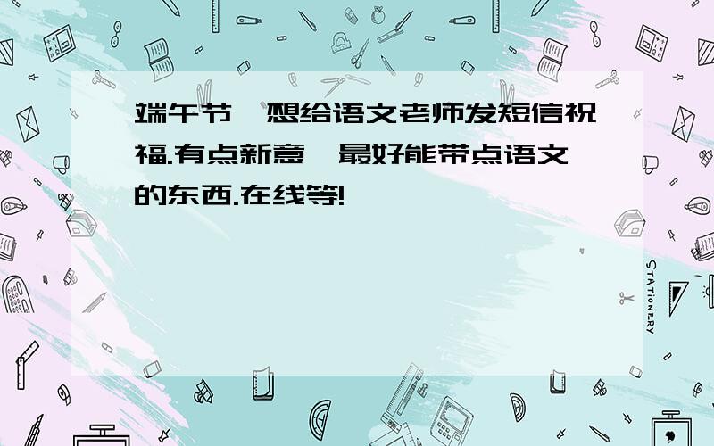 端午节,想给语文老师发短信祝福.有点新意,最好能带点语文的东西.在线等!