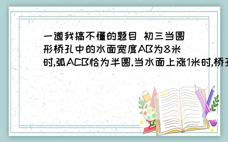 一道我搞不懂的题目 初三当圆形桥孔中的水面宽度AB为8米时,弧ACB恰为半圆.当水面上涨1米时,桥孔中的水面宽度A’B’为               .(     )  怎么做?