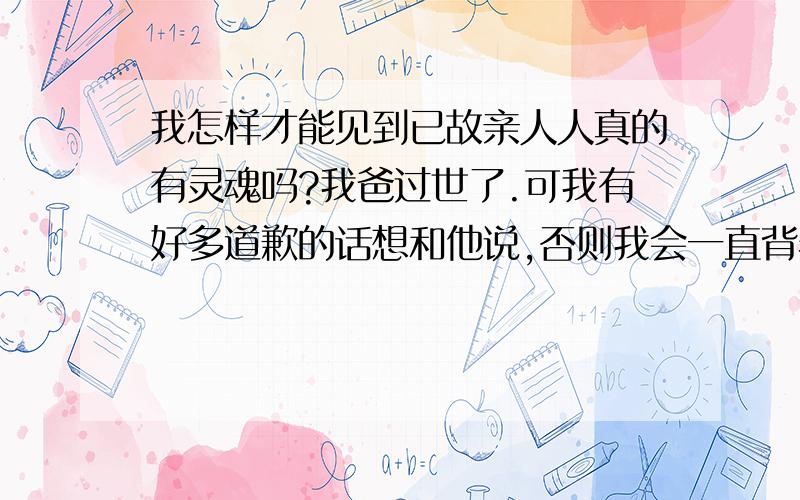 我怎样才能见到已故亲人人真的有灵魂吗?我爸过世了.可我有好多道歉的话想和他说,否则我会一直背着包袱自己内心永远无法安宁,听说通灵可以见到已故亲人,谁能告诉我我怎么才能再见我