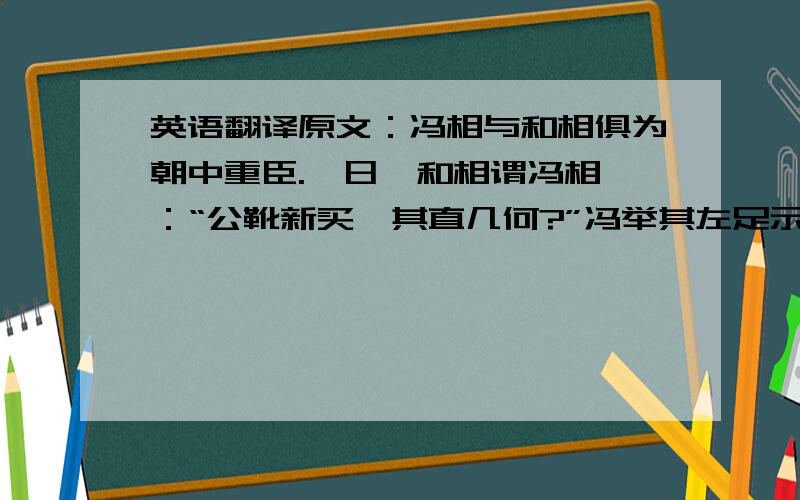 英语翻译原文：冯相与和相俱为朝中重臣.一日,和相谓冯相曰：“公靴新买,其直几何?”冯举其左足示之,曰：“九百钱.”和性急,顾谓小吏云：“吾靴何以耗一千八百钱?”因诟小吏,疑其有贪.