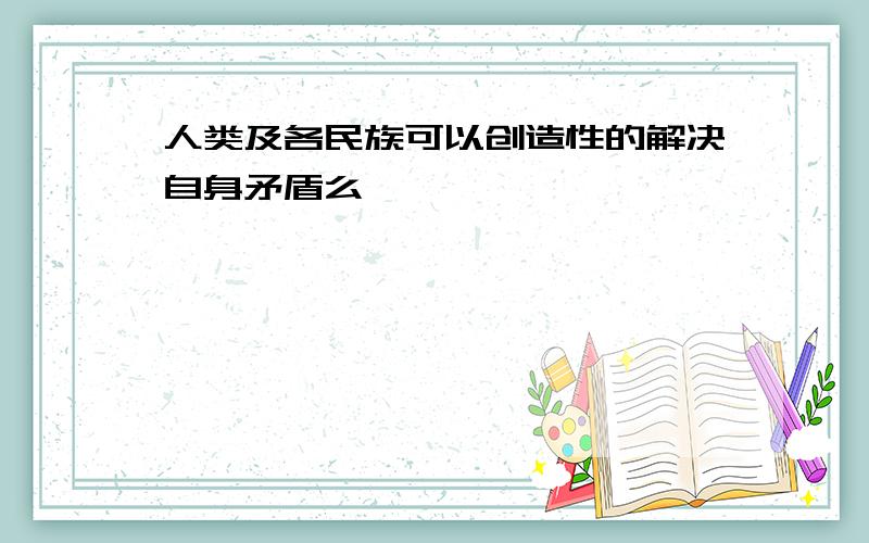 人类及各民族可以创造性的解决自身矛盾么