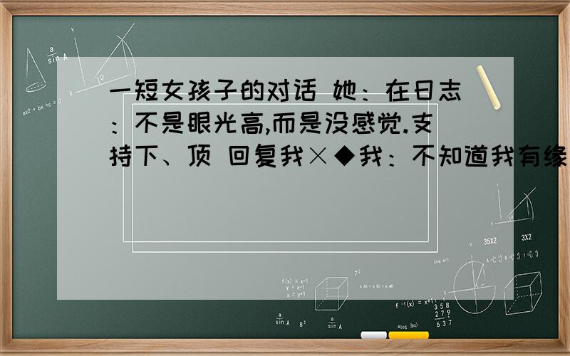 一短女孩子的对话 她：在日志：不是眼光高,而是没感觉.支持下、顶 回复我×◆我：不知道我有缘分没..她：能够认识就是缘份我：先做朋友她：就是朋友、不然你想干嘛我：这么晚了还没