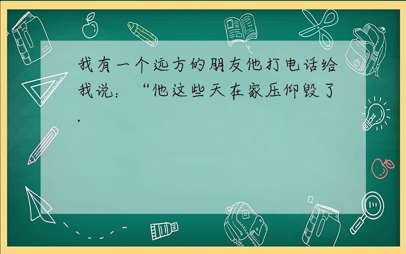 我有一个远方的朋友他打电话给我说：“他这些天在家压仰毁了.