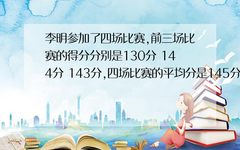 李明参加了四场比赛,前三场比赛的得分分别是130分 144分 143分,四场比赛的平均分是145分,李明第四场比得了多少分?请列出算式