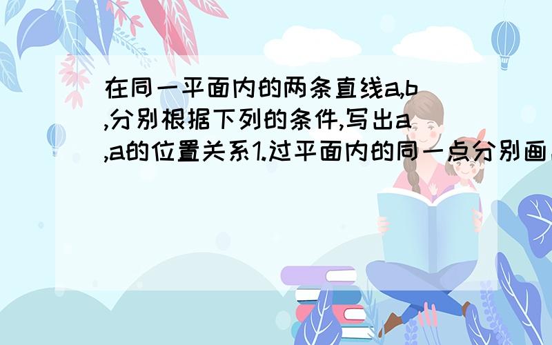 在同一平面内的两条直线a,b,分别根据下列的条件,写出a,a的位置关系1.过平面内的同一点分别画出他们的平行线,能画出两条,则2.过平面内的不再a,b上的一点画出他们的平行线,只画出一条,则