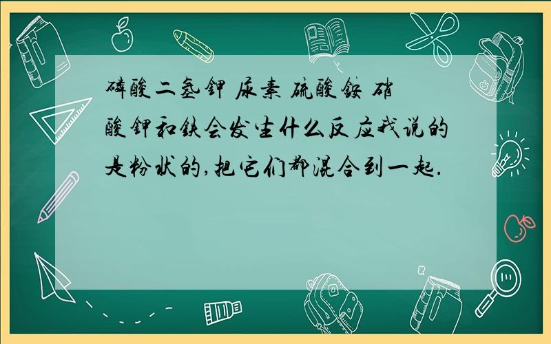 磷酸二氢钾 尿素 硫酸铵 硝酸钾和铁会发生什么反应我说的是粉状的,把它们都混合到一起.