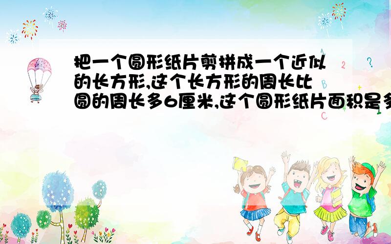 把一个圆形纸片剪拼成一个近似的长方形,这个长方形的周长比圆的周长多6厘米,这个圆形纸片面积是多少?