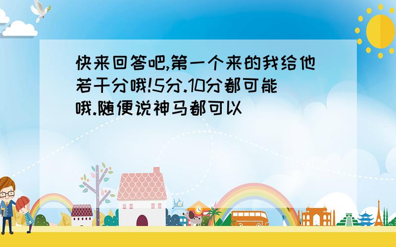 快来回答吧,第一个来的我给他若干分哦!5分.10分都可能哦.随便说神马都可以