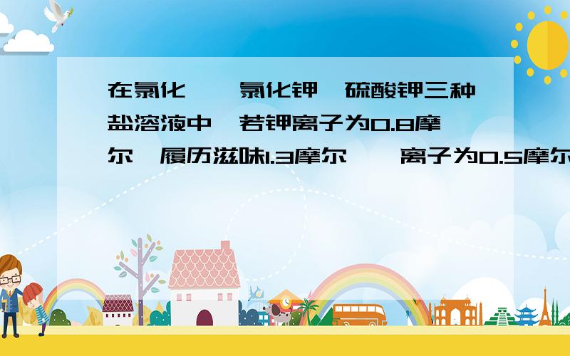 在氯化镁、氯化钾、硫酸钾三种盐溶液中,若钾离子为0.8摩尔、履历滋味1.3摩尔,镁离子为0.5摩尔,则硫酸根的物质的量为