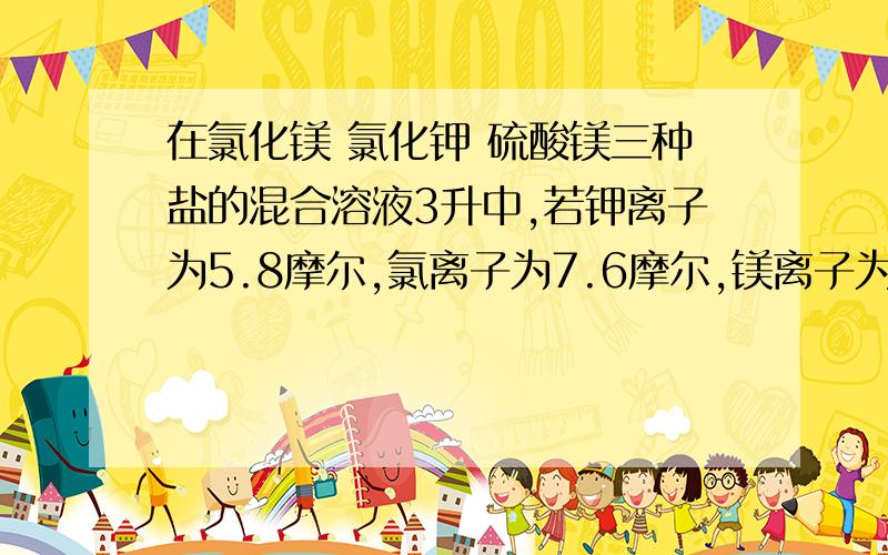 在氯化镁 氯化钾 硫酸镁三种盐的混合溶液3升中,若钾离子为5.8摩尔,氯离子为7.6摩尔,镁离子为3摩尔,则硫酸A.2.1摩尔每升B.4.2摩尔每升C.0.7摩尔每升D.1.6摩尔每升最好把过程和步骤写出来