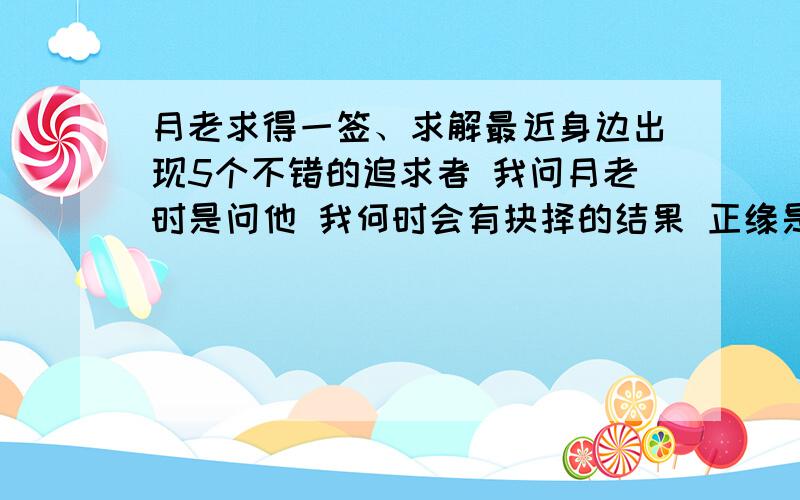 月老求得一签、求解最近身边出现5个不错的追求者 我问月老时是问他 我何时会有抉择的结果 正缘是否在这5个里 或是其他尚未出现的对象吗?(目前有一个是我比较心仪的),第二签:因荷而得