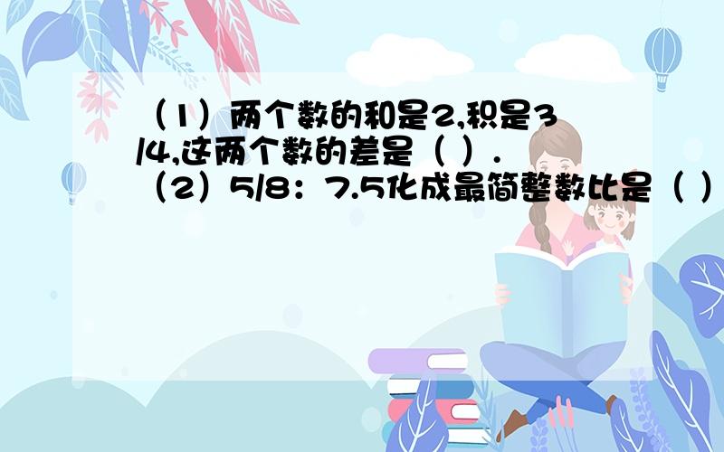 （1）两个数的和是2,积是3/4,这两个数的差是（ ）.（2）5/8：7.5化成最简整数比是（ ）,比值是（ ）.（3）一班和二班共78人,如果一班人数的3倍与二班人数的5倍之和是318,则一班有（ ）人,二