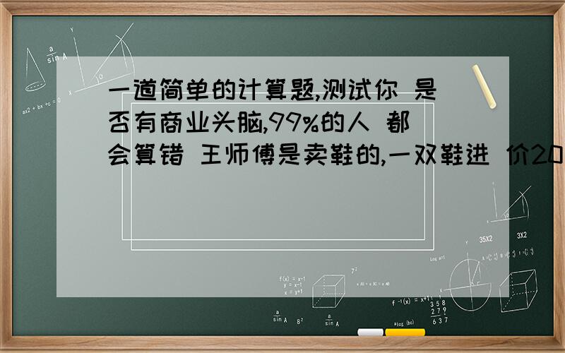 一道简单的计算题,测试你 是否有商业头脑,99%的人 都会算错 王师傅是卖鞋的,一双鞋进 价20元卖30元,国庆节打八 折,顾客来买鞋给了一张50 元的钱,王师傅没零钱,于 是找邻居换了50元零钱.事