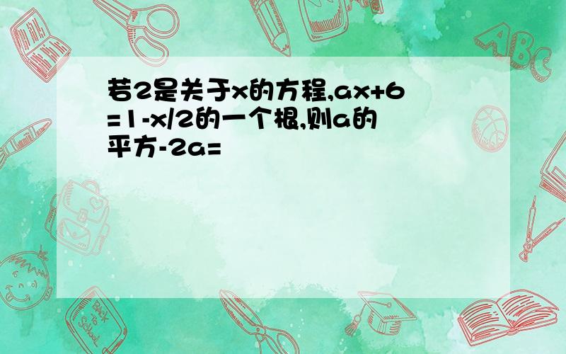 若2是关于x的方程,ax+6=1-x/2的一个根,则a的平方-2a=