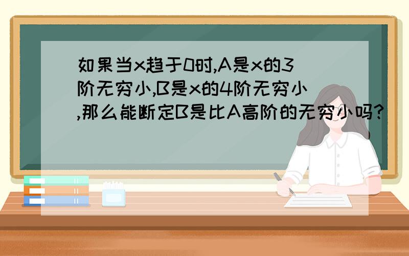 如果当x趋于0时,A是x的3阶无穷小,B是x的4阶无穷小,那么能断定B是比A高阶的无穷小吗?