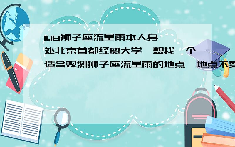 11.18狮子座流星雨本人身处北京首都经贸大学,想找一个适合观测狮子座流星雨的地点,地点不要太偏僻,看天气预报当天晚上北京多云,不知能否看到流星雨.急