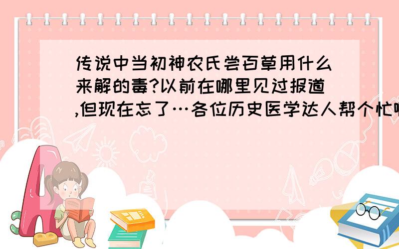 传说中当初神农氏尝百草用什么来解的毒?以前在哪里见过报道,但现在忘了…各位历史医学达人帮个忙啊…