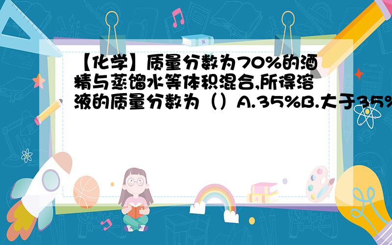 【化学】质量分数为70%的酒精与蒸馏水等体积混合,所得溶液的质量分数为（）A.35%B.大于35%C.小于35%D.无法计算【注明原因!】