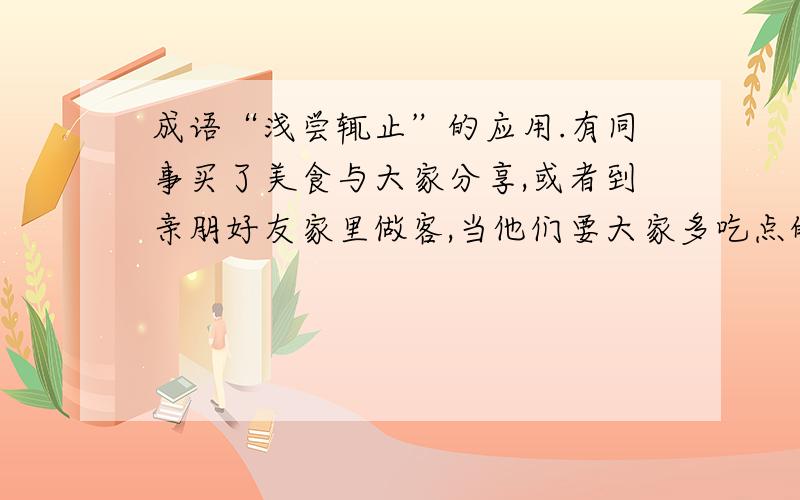 成语“浅尝辄止”的应用.有同事买了美食与大家分享,或者到亲朋好友家里做客,当他们要大家多吃点的时候,拘于礼数,我们是否可以用”浅尝辄止“来表述.