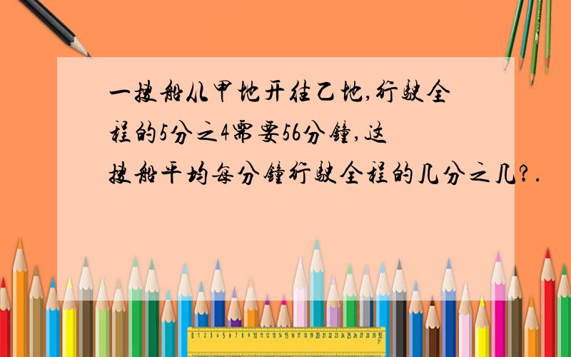 一搜船从甲地开往乙地,行驶全程的5分之4需要56分钟,这搜船平均每分钟行驶全程的几分之几?.