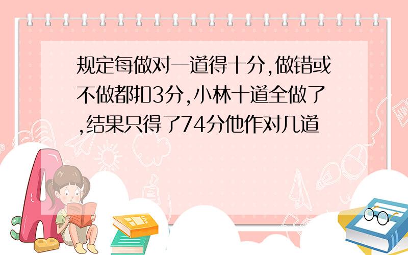 规定每做对一道得十分,做错或不做都扣3分,小林十道全做了,结果只得了74分他作对几道