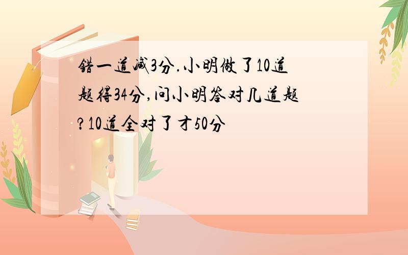 错一道减3分.小明做了10道题得34分,问小明答对几道题?10道全对了才50分