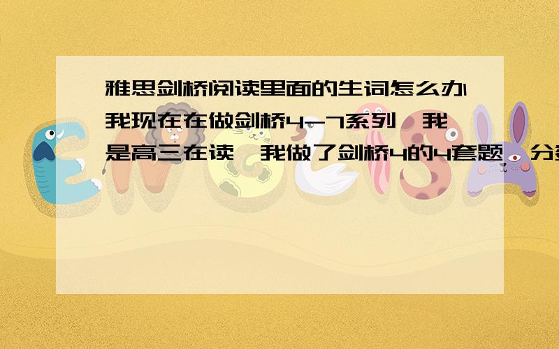 雅思剑桥阅读里面的生词怎么办我现在在做剑桥4-7系列,我是高三在读,我做了剑桥4的4套题,分数分别是5 5.5 6 5.5,我发现里面太多生词,做题完全是凭感觉.所以我想知道里面有些生词该怎么处理