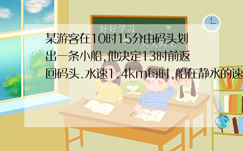 某游客在10时15分由码头划出一条小船,他决定13时前返回码头.水速1.4km每时,船在静水的速度3km每时他每划30分休息15分,中途不改变方向,并在某次休息后往回划,那他最多能划离多远?