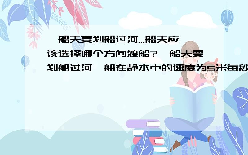 一船夫要划船过河...船夫应该选择哪个方向渡船?一船夫要划船过河,船在静水中的速度为5米每秒,船夫要在渡船是过河的距离最短,水速为4米每秒,船夫应该选择哪个方向渡船?