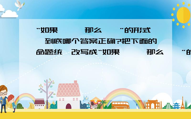 “如果……,那么……”的形式,到底哪个答案正确?把下面的命题统一改写成“如果……,那么……”的形式.权等三角形的对应角相等.答（1）如果这是全等三角形的对应角,那么它们相等.   （2