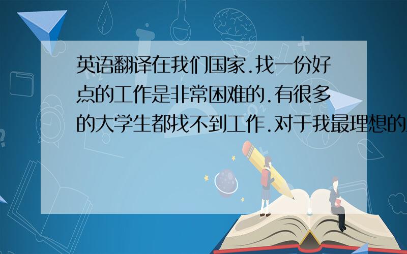 英语翻译在我们国家.找一份好点的工作是非常困难的.有很多的大学生都找不到工作.对于我最理想的工作.我希望将来会有自己的一个小店.或者是自己创业.因为我喜欢自由的生活方式.如果是