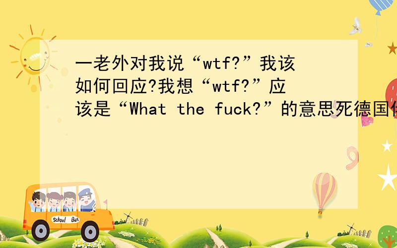 一老外对我说“wtf?”我该如何回应?我想“wtf?”应该是“What the fuck?”的意思死德国佬说的,我用中文说他有才,他丫的看不懂http://hk.youtube.com/watch?v=anqfv8IH-Bc