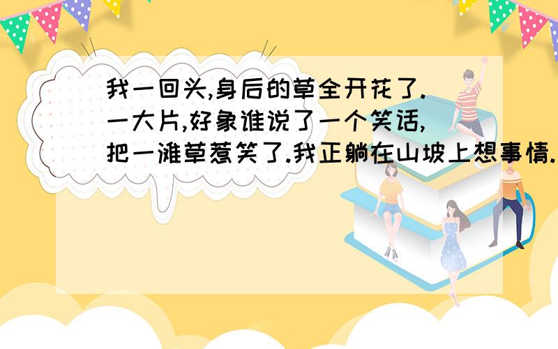 我一回头,身后的草全开花了.一大片,好象谁说了一个笑话,把一滩草惹笑了.我正躺在山坡上想事情.是否1我为什么会一个人在荒野中笑出来?2作者为什么主张“对一朵花微笑”?3根据上下文,说