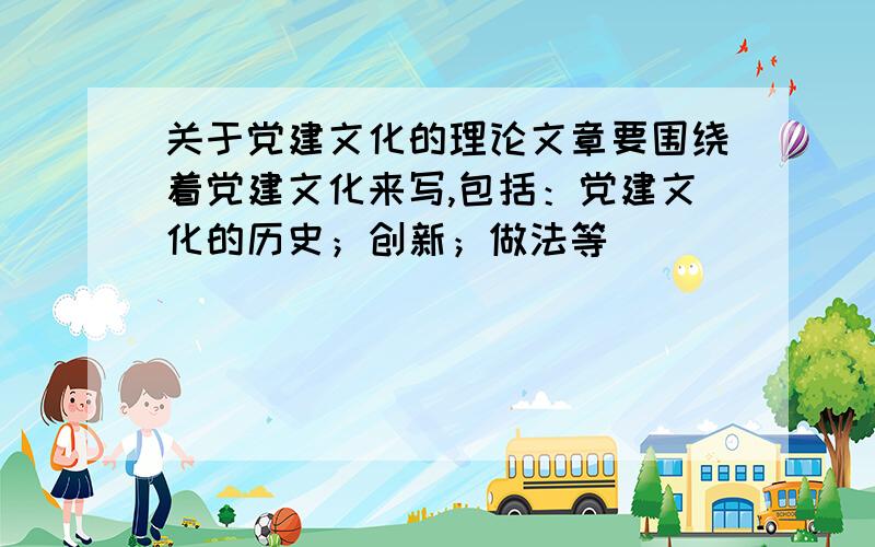 关于党建文化的理论文章要围绕着党建文化来写,包括：党建文化的历史；创新；做法等