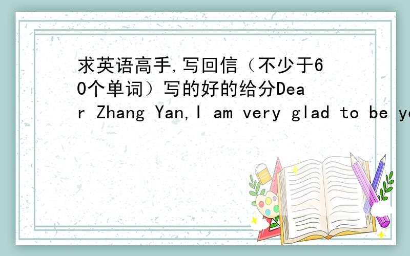 求英语高手,写回信（不少于60个单词）写的好的给分Dear Zhang Yan,I am very glad to be your pen pal.My name is Linda,12years old.I am a British girl and I live in London.I want to beyour good friend.I think we can learn from each ot