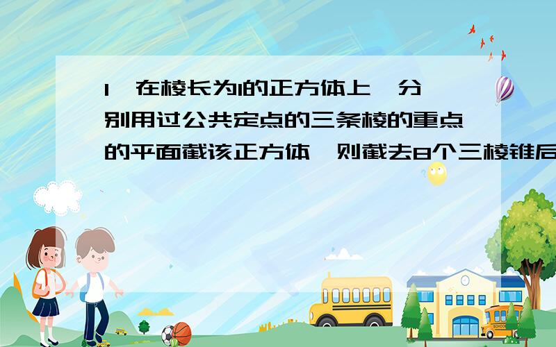 1、在棱长为1的正方体上,分别用过公共定点的三条棱的重点的平面截该正方体,则截去8个三棱锥后,剩下的多面体的体积是?2、棱长为a的正方体中,连接相邻面的中心,以这些线段为棱的八面体