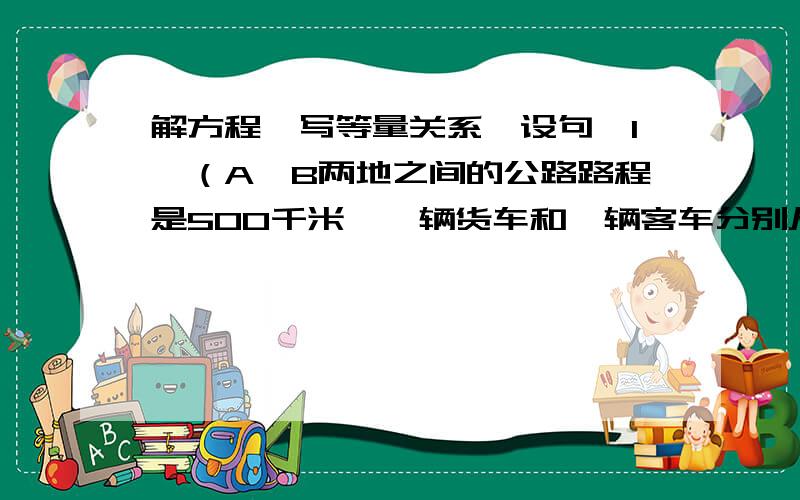 解方程,写等量关系、设句,1、（A、B两地之间的公路路程是500千米,一辆货车和一辆客车分别从两地同时出发,相向而行.3小时两车还相距89千米,如果货车平均每小时62千米,那么客车平均每小时