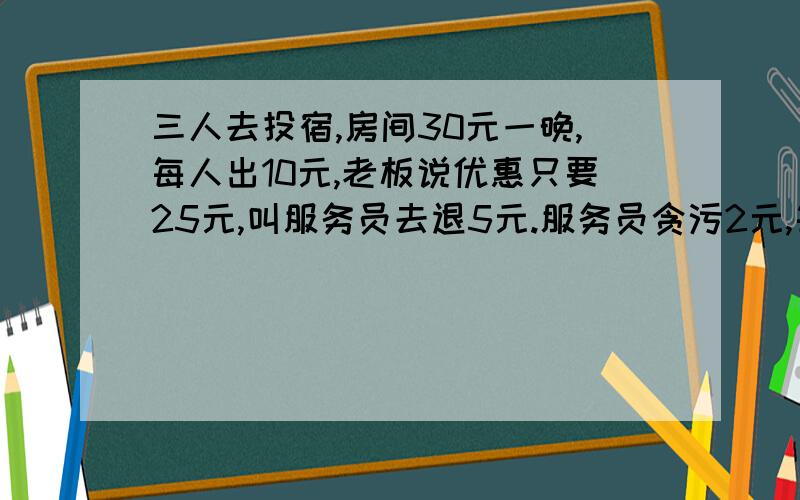 三人去投宿,房间30元一晚,每人出10元,老板说优惠只要25元,叫服务员去退5元.服务员贪污2元,每人退1元,就是每个人只出了9元.3*9=27元+服务员贪污2元=29元．还有1元去哪里了