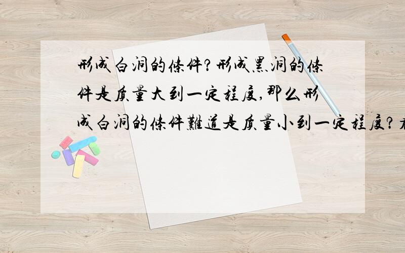 形成白洞的条件?形成黑洞的条件是质量大到一定程度,那么形成白洞的条件难道是质量小到一定程度?看了你们的回答,似乎还是没直接回答我的问题,是不是白洞质量相当小?别跟我说类星体,