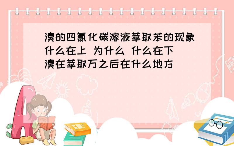 溴的四氯化碳溶液萃取苯的现象什么在上 为什么 什么在下 溴在萃取万之后在什么地方