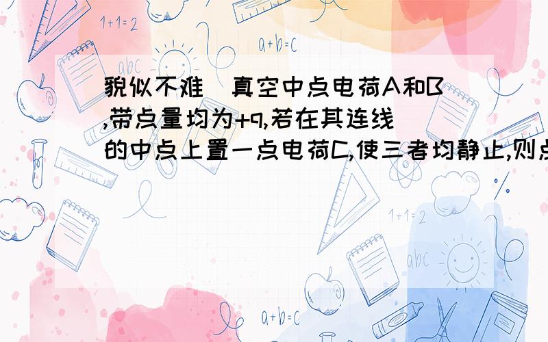 貌似不难）真空中点电荷A和B,带点量均为+q,若在其连线的中点上置一点电荷C,使三者均静止,则点电荷C是?答案是-q/4