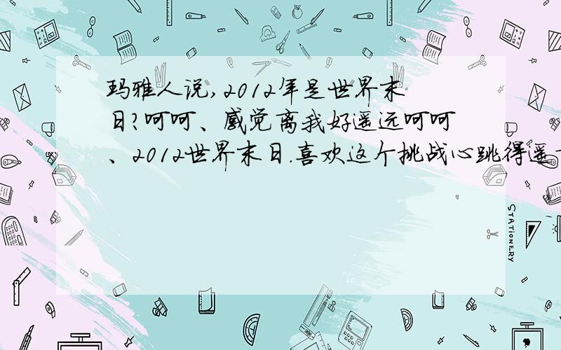 玛雅人说,2012年是世界末日?呵呵、感觉离我好遥远呵呵、2012世界末日.喜欢这个挑战心跳得遥言